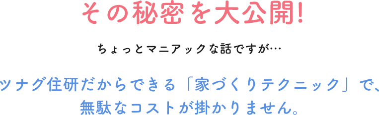その秘密を大公開!! ちょっとマニアックな話ですが…ツナグ住研だからできる「家づくりテクニック」で、無駄なコストが掛かりません。