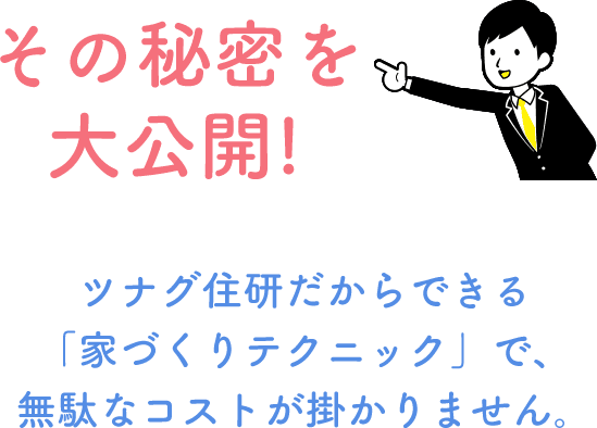 その秘密を大公開!! ちょっとマニアックな話ですが…ツナグ住研だからできる「家づくりテクニック」で、無駄なコストが掛かりません。