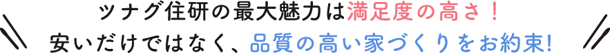 ツナグ住研の最大魅力は満足度の高さ!安いだけではなく、 品質の高い家づくりをお約束!