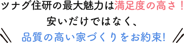 ツナグ住研の最大魅力は満足度の高さ！安いだけではなく、 品質の高い家づくりをお約束!