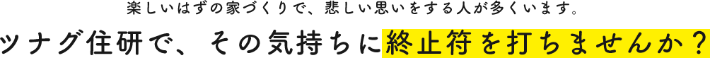 楽しいはずの家づくりで、悲しい思いをする人が多くいます。ツナグ住研で、その気持ちに終止符を打ちませんか？