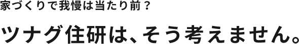 家づくりで我慢は当たり前？ツナグ住研は、そう考えません。