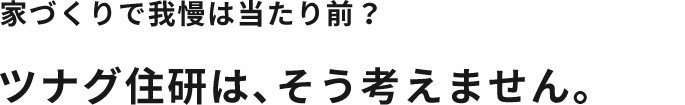 家づくりで我慢は当たり前？ツナグ住研は、そう考えません。