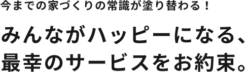 今までの家づくりの常識が塗り替わる！みんながハッピーになる、 最幸のサービスをお約束。