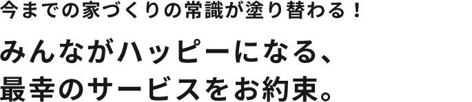 今までの家づくりの常識が塗り替わる！みんながハッピーになる、 最幸のサービスをお約束。